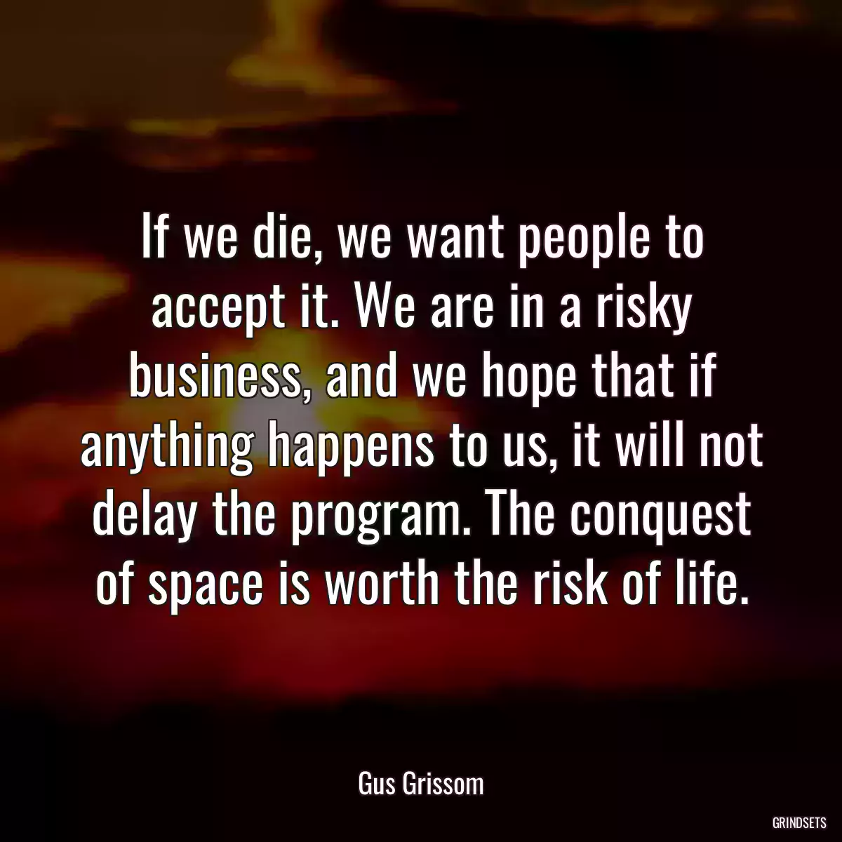 If we die, we want people to accept it. We are in a risky business, and we hope that if anything happens to us, it will not delay the program. The conquest of space is worth the risk of life.