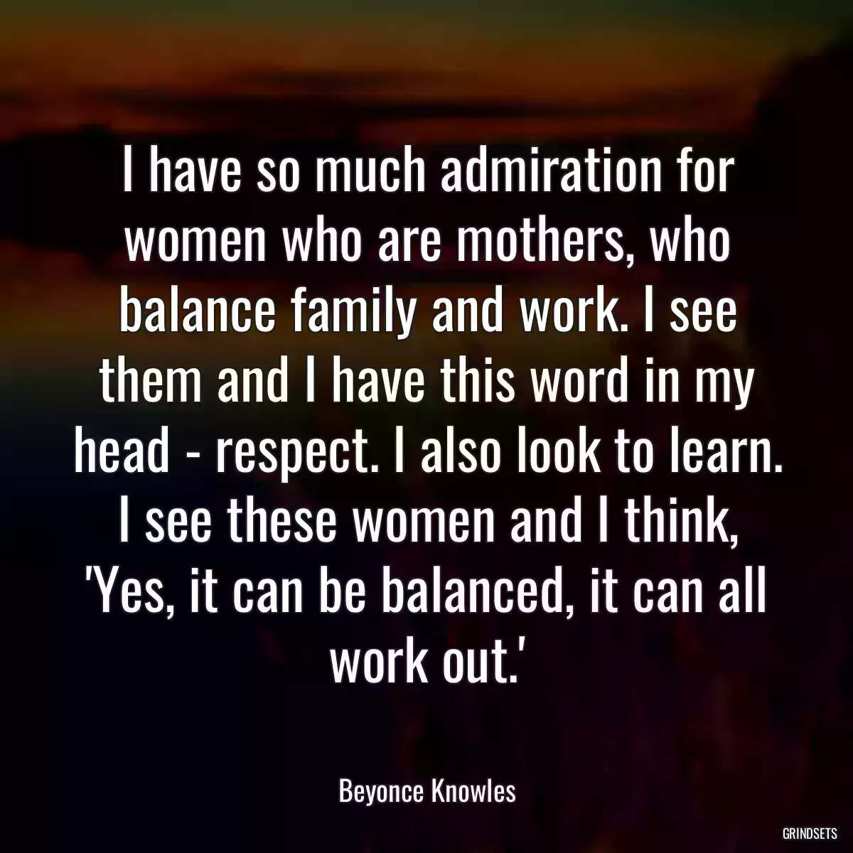 I have so much admiration for women who are mothers, who balance family and work. I see them and I have this word in my head - respect. I also look to learn. I see these women and I think, \'Yes, it can be balanced, it can all work out.\'