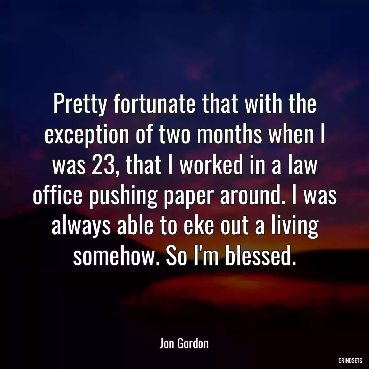 Pretty fortunate that with the exception of two months when I was 23, that I worked in a law office pushing paper around. I was always able to eke out a living somehow. So I\'m blessed.