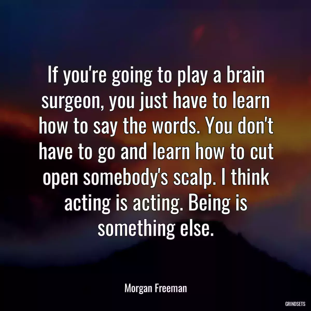 If you\'re going to play a brain surgeon, you just have to learn how to say the words. You don\'t have to go and learn how to cut open somebody\'s scalp. I think acting is acting. Being is something else.