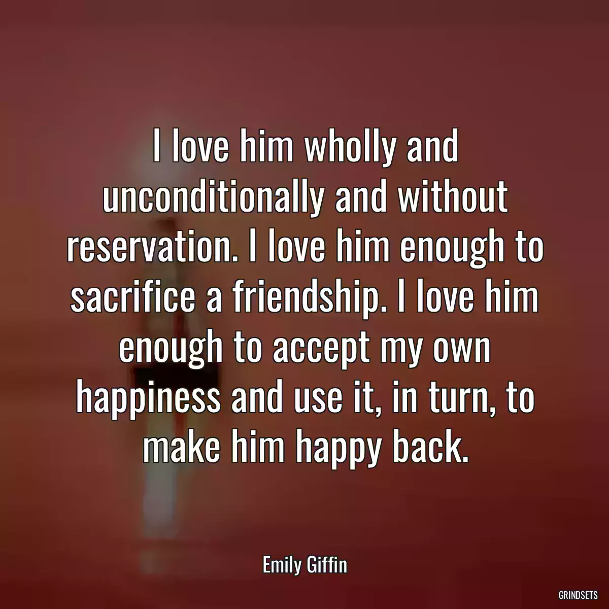 I love him wholly and unconditionally and without reservation. I love him enough to sacrifice a friendship. I love him enough to accept my own happiness and use it, in turn, to make him happy back.