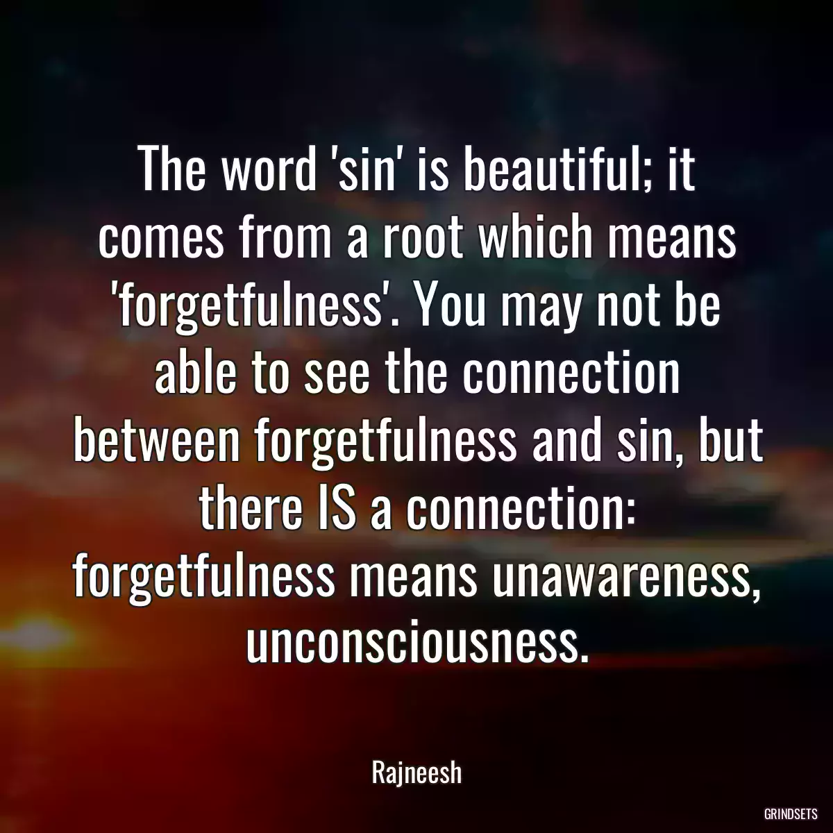 The word \'sin\' is beautiful; it comes from a root which means \'forgetfulness\'. You may not be able to see the connection between forgetfulness and sin, but there IS a connection: forgetfulness means unawareness, unconsciousness.