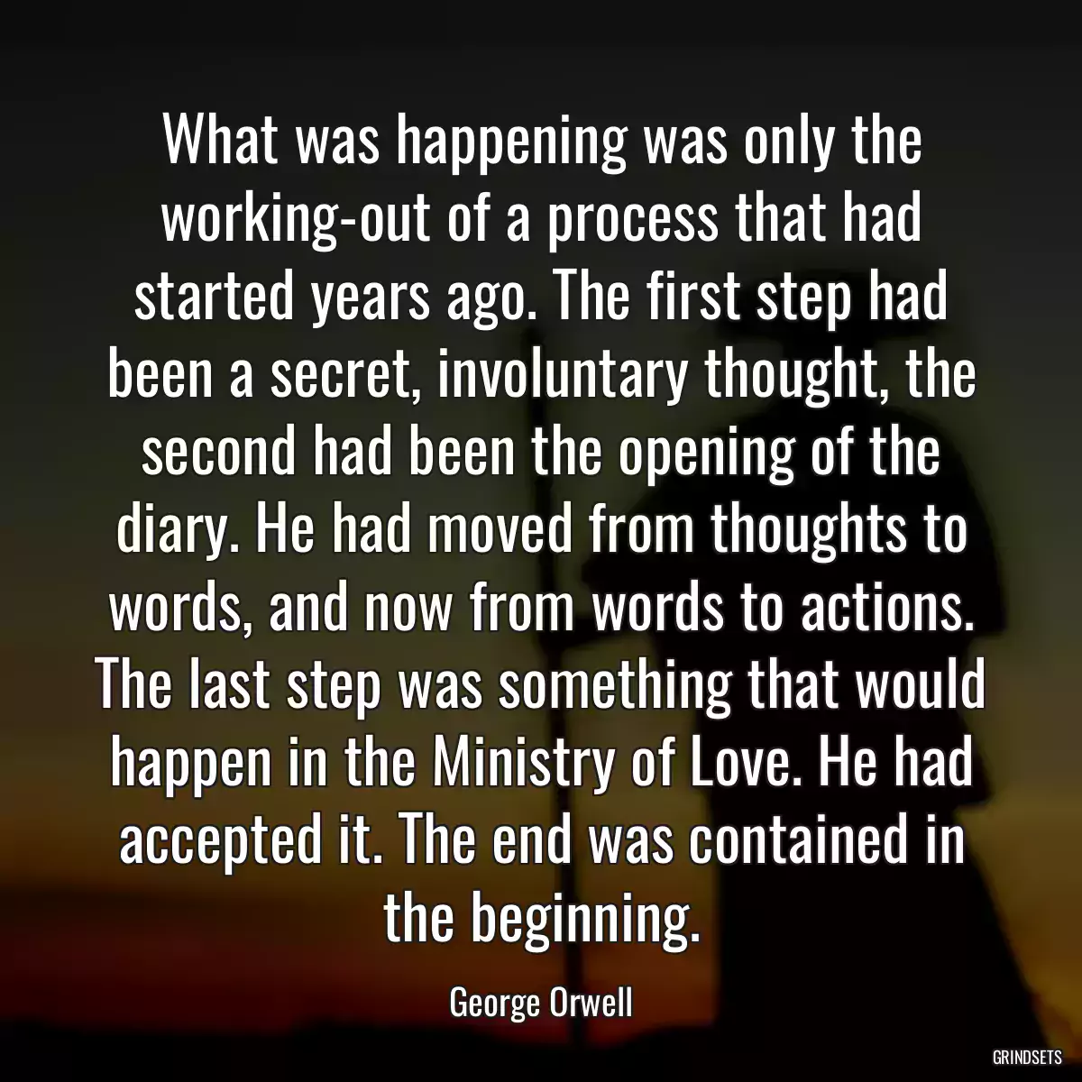 What was happening was only the working-out of a process that had started years ago. The first step had been a secret, involuntary thought, the second had been the opening of the diary. He had moved from thoughts to words, and now from words to actions. The last step was something that would happen in the Ministry of Love. He had accepted it. The end was contained in the beginning.