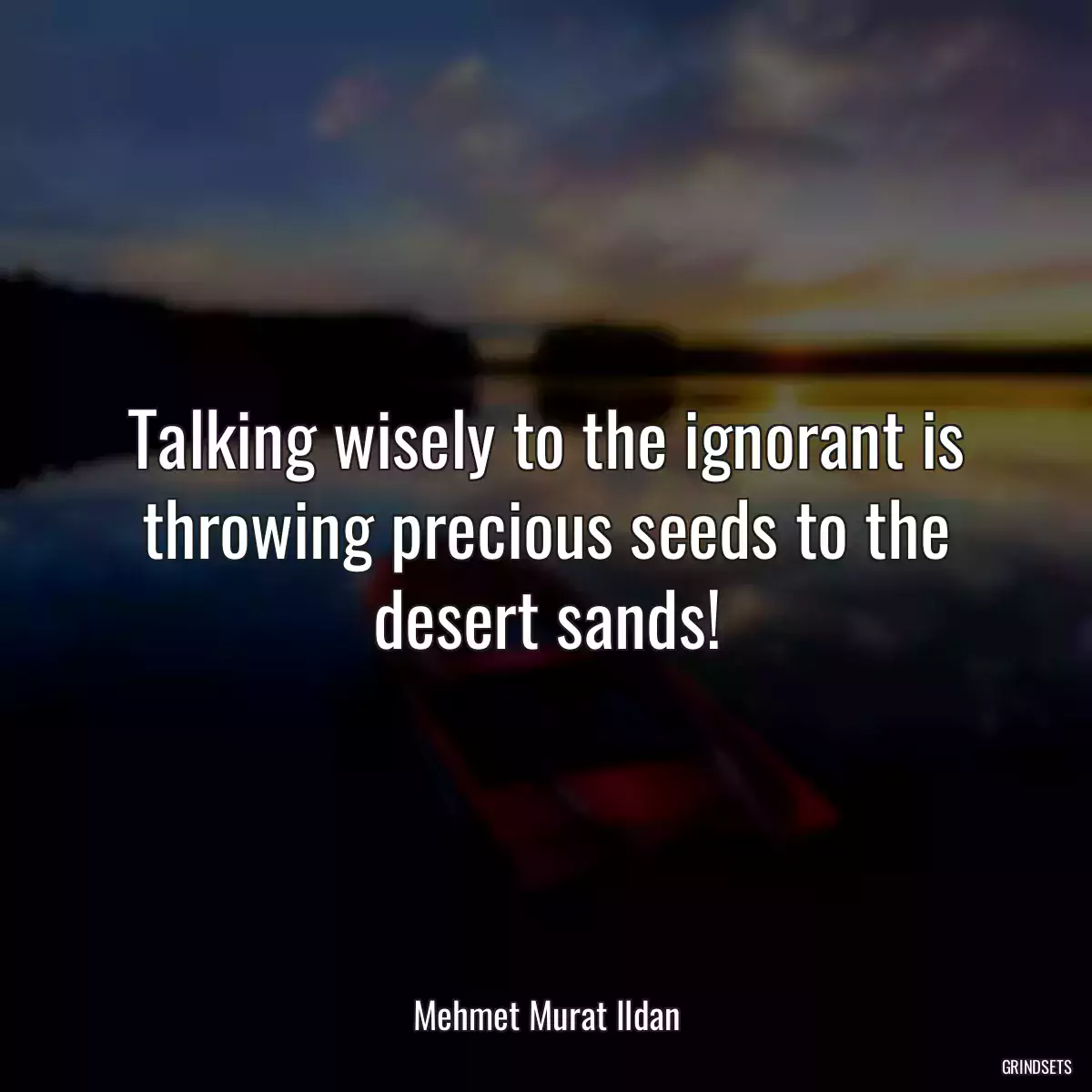 Talking wisely to the ignorant is throwing precious seeds to the desert sands!