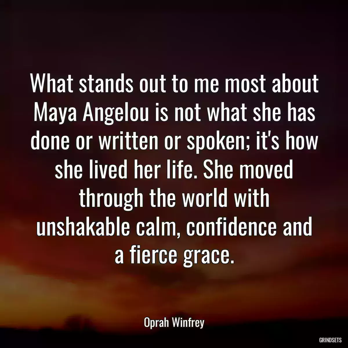 What stands out to me most about Maya Angelou is not what she has done or written or spoken; it\'s how she lived her life. She moved through the world with unshakable calm, confidence and a fierce grace.