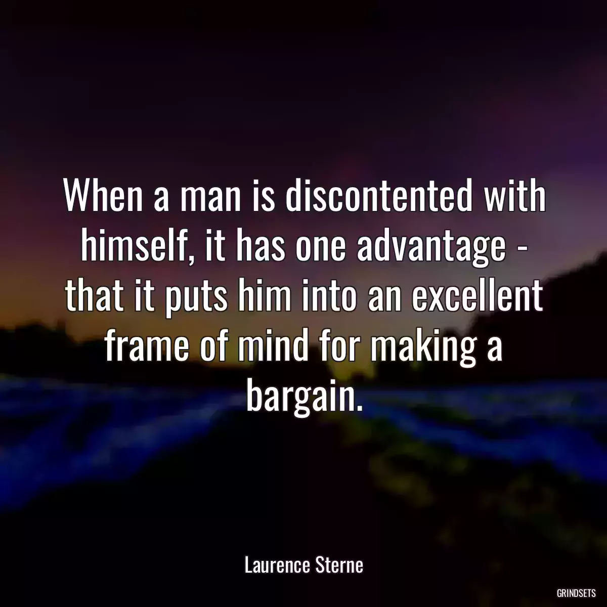 When a man is discontented with himself, it has one advantage - that it puts him into an excellent frame of mind for making a bargain.