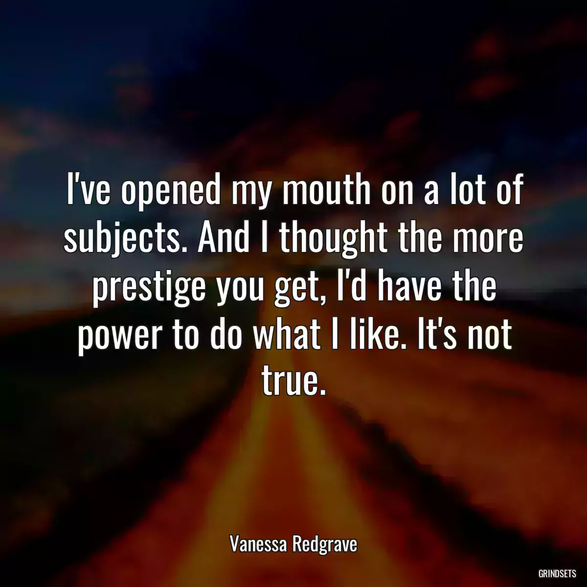 I\'ve opened my mouth on a lot of subjects. And I thought the more prestige you get, I\'d have the power to do what I like. It\'s not true.