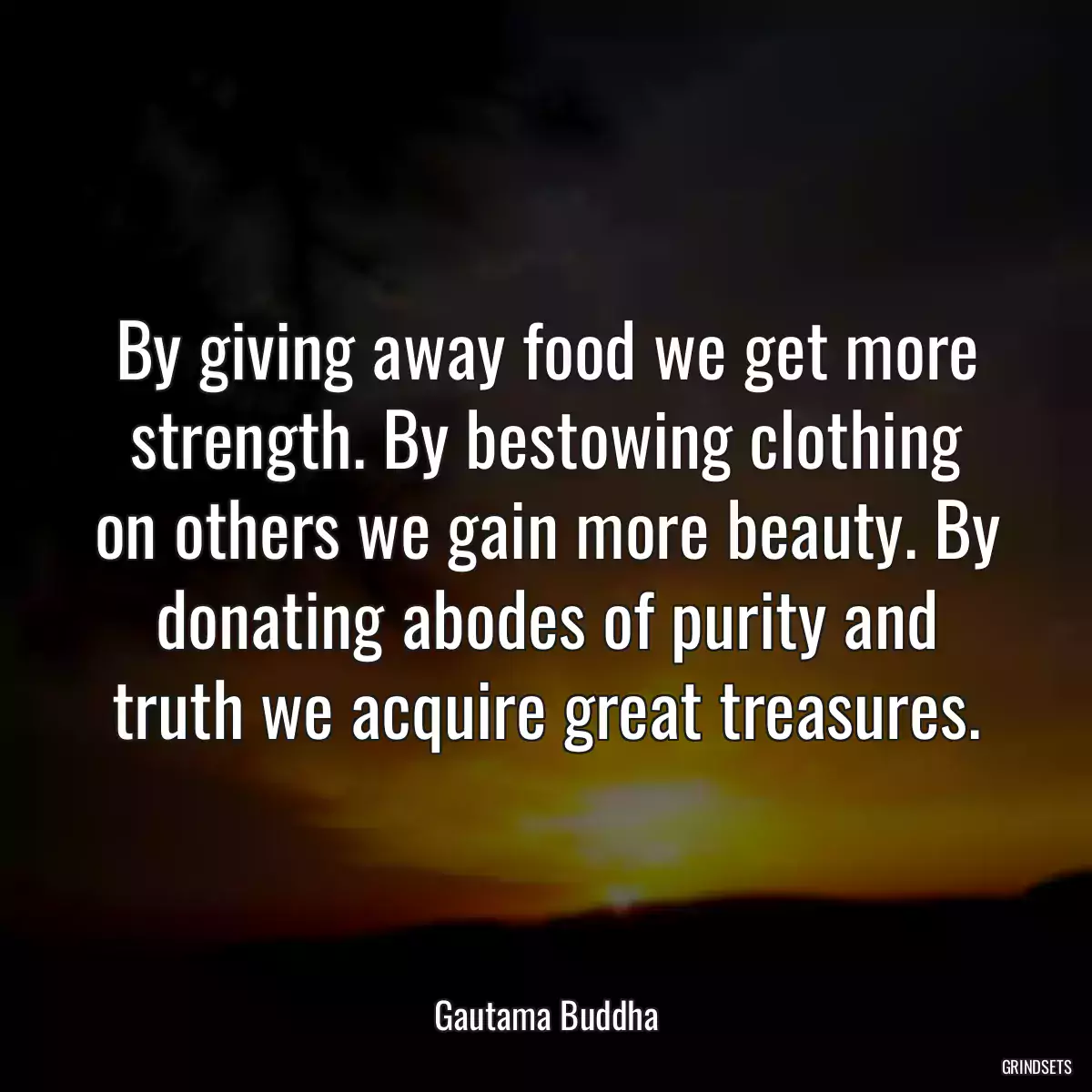 By giving away food we get more strength. By bestowing clothing on others we gain more beauty. By donating abodes of purity and truth we acquire great treasures.