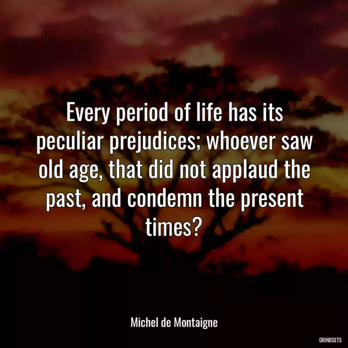 Every period of life has its peculiar prejudices; whoever saw old age, that did not applaud the past, and condemn the present times?