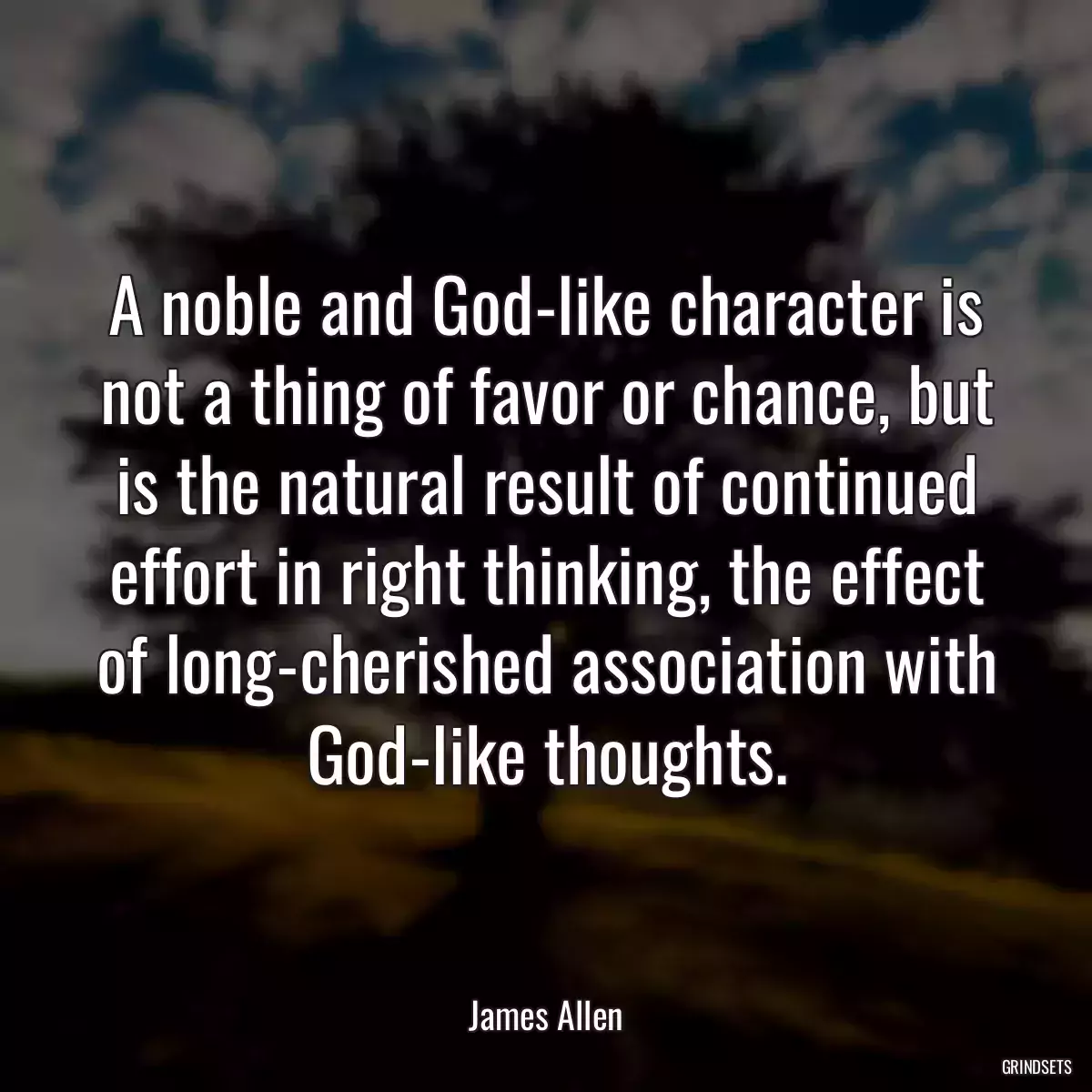 A noble and God-like character is not a thing of favor or chance, but is the natural result of continued effort in right thinking, the effect of long-cherished association with God-like thoughts.