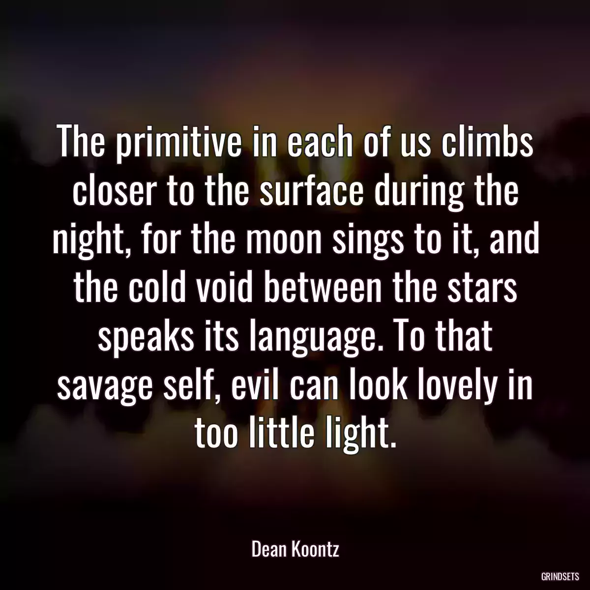 The primitive in each of us climbs closer to the surface during the night, for the moon sings to it, and the cold void between the stars speaks its language. To that savage self, evil can look lovely in too little light.