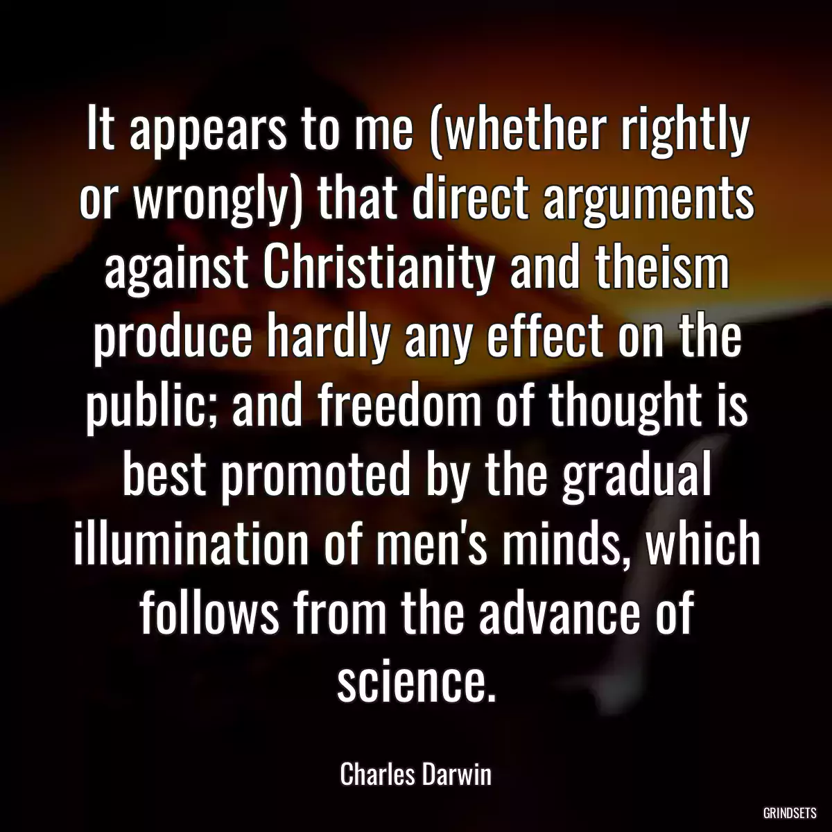 It appears to me (whether rightly or wrongly) that direct arguments against Christianity and theism produce hardly any effect on the public; and freedom of thought is best promoted by the gradual illumination of men\'s minds, which follows from the advance of science.