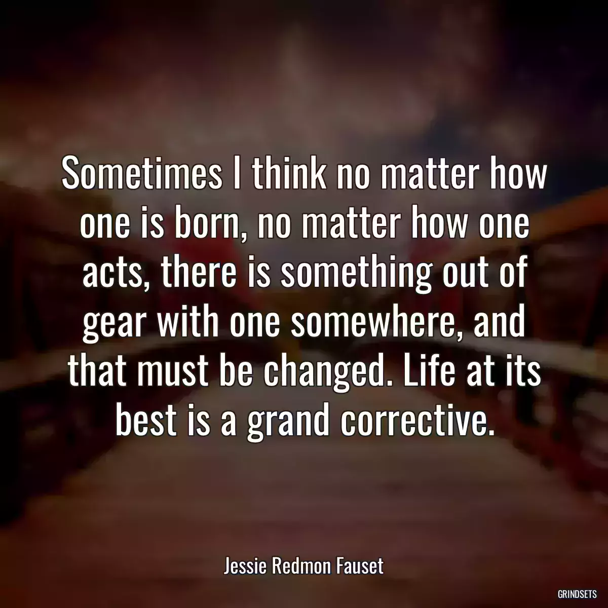 Sometimes I think no matter how one is born, no matter how one acts, there is something out of gear with one somewhere, and that must be changed. Life at its best is a grand corrective.