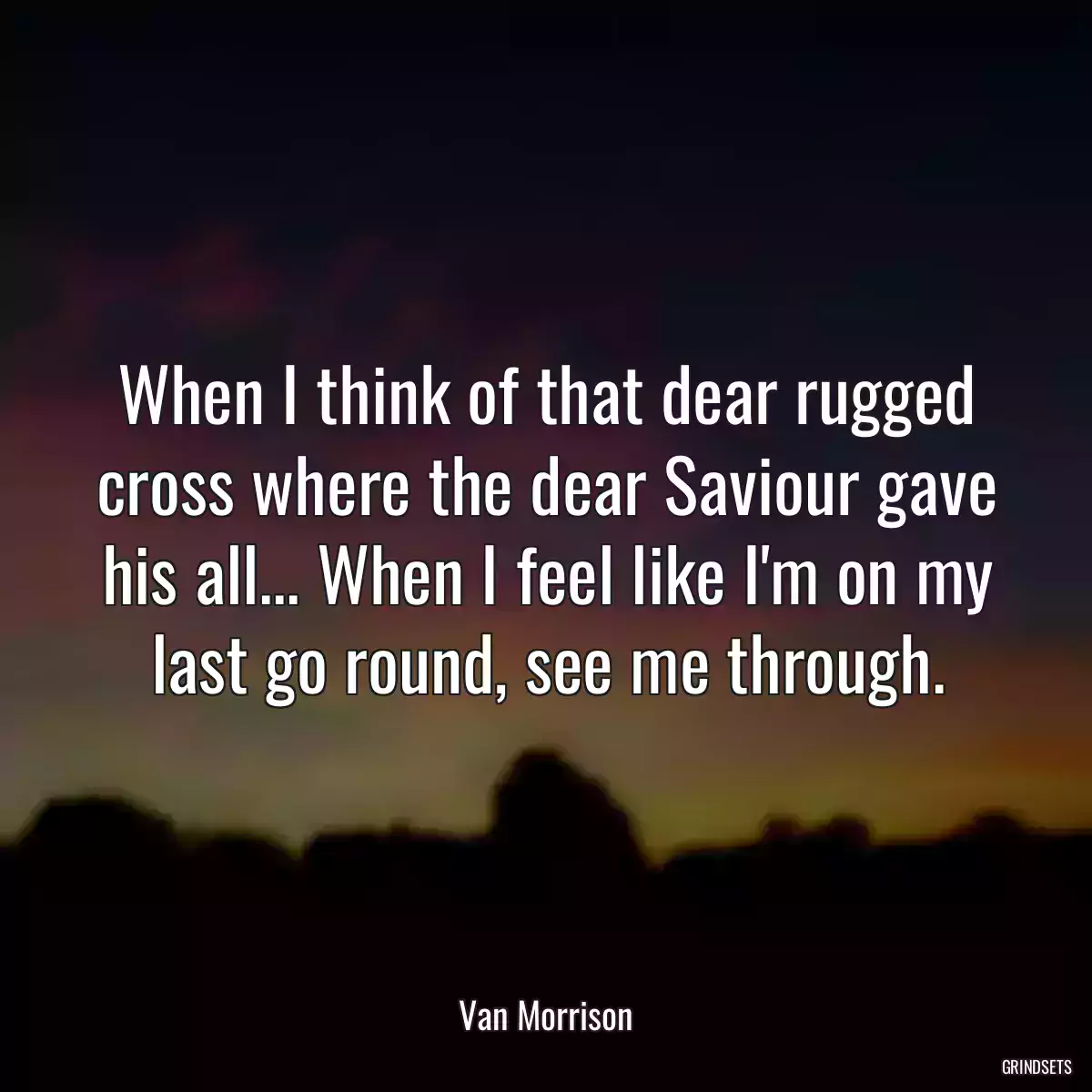 When I think of that dear rugged cross where the dear Saviour gave his all... When I feel like I\'m on my last go round, see me through.