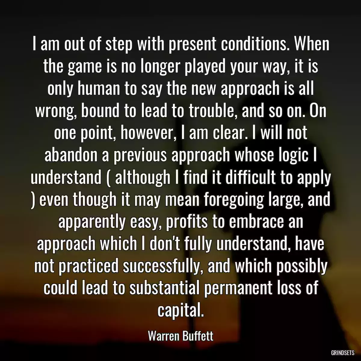 I am out of step with present conditions. When the game is no longer played your way, it is only human to say the new approach is all wrong, bound to lead to trouble, and so on. On one point, however, I am clear. I will not abandon a previous approach whose logic I understand ( although I find it difficult to apply ) even though it may mean foregoing large, and apparently easy, profits to embrace an approach which I don\'t fully understand, have not practiced successfully, and which possibly could lead to substantial permanent loss of capital.