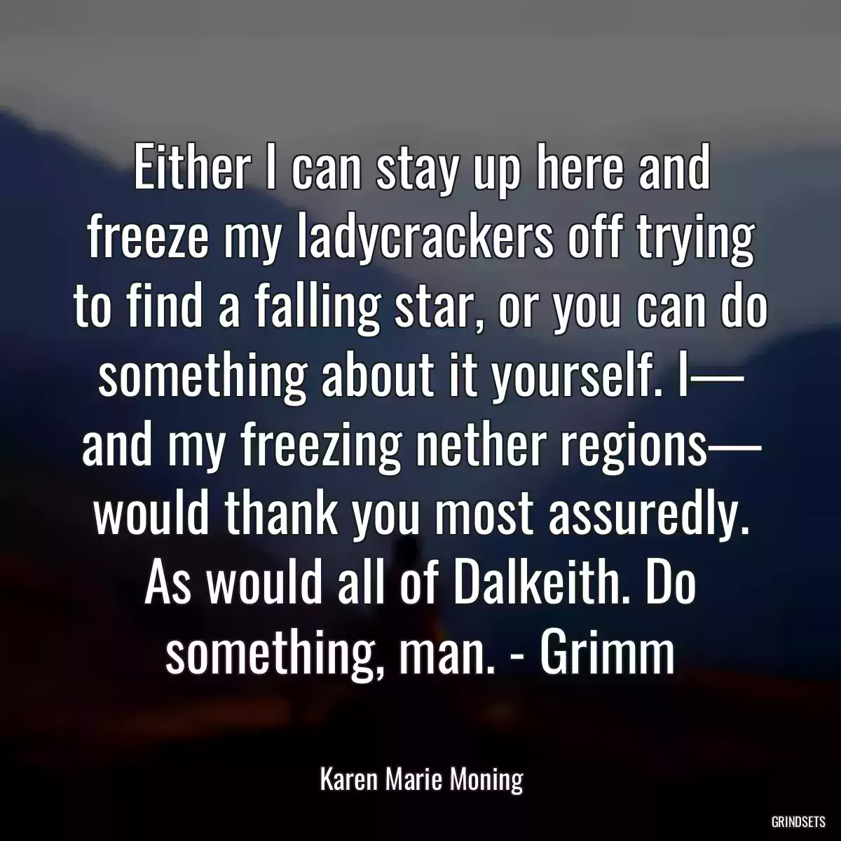 Either I can stay up here and freeze my ladycrackers off trying to find a falling star, or you can do something about it yourself. I— and my freezing nether regions— would thank you most assuredly. As would all of Dalkeith. Do something, man. - Grimm