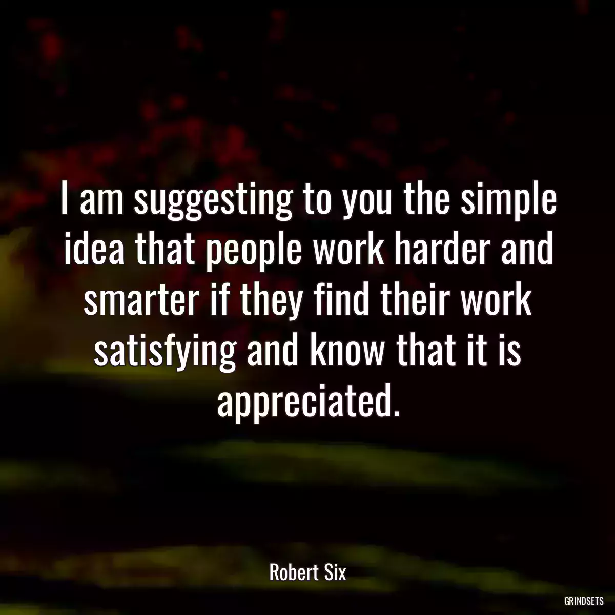 I am suggesting to you the simple idea that people work harder and smarter if they find their work satisfying and know that it is appreciated.