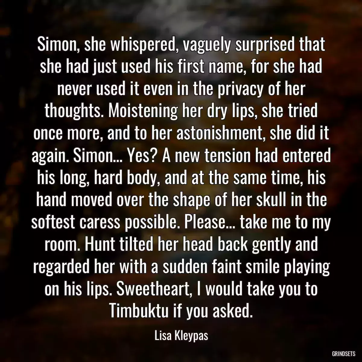 Simon, she whispered, vaguely surprised that she had just used his first name, for she had never used it even in the privacy of her thoughts. Moistening her dry lips, she tried once more, and to her astonishment, she did it again. Simon… Yes? A new tension had entered his long, hard body, and at the same time, his hand moved over the shape of her skull in the softest caress possible. Please… take me to my room. Hunt tilted her head back gently and regarded her with a sudden faint smile playing on his lips. Sweetheart, I would take you to Timbuktu if you asked.