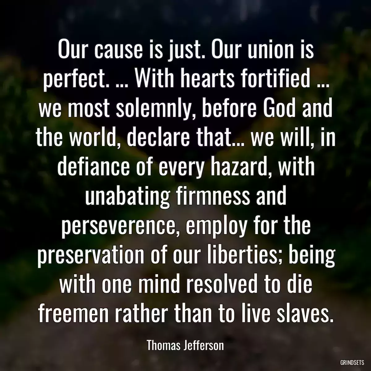 Our cause is just. Our union is perfect. ... With hearts fortified ... we most solemnly, before God and the world, declare that... we will, in defiance of every hazard, with unabating firmness and perseverence, employ for the preservation of our liberties; being with one mind resolved to die freemen rather than to live slaves.