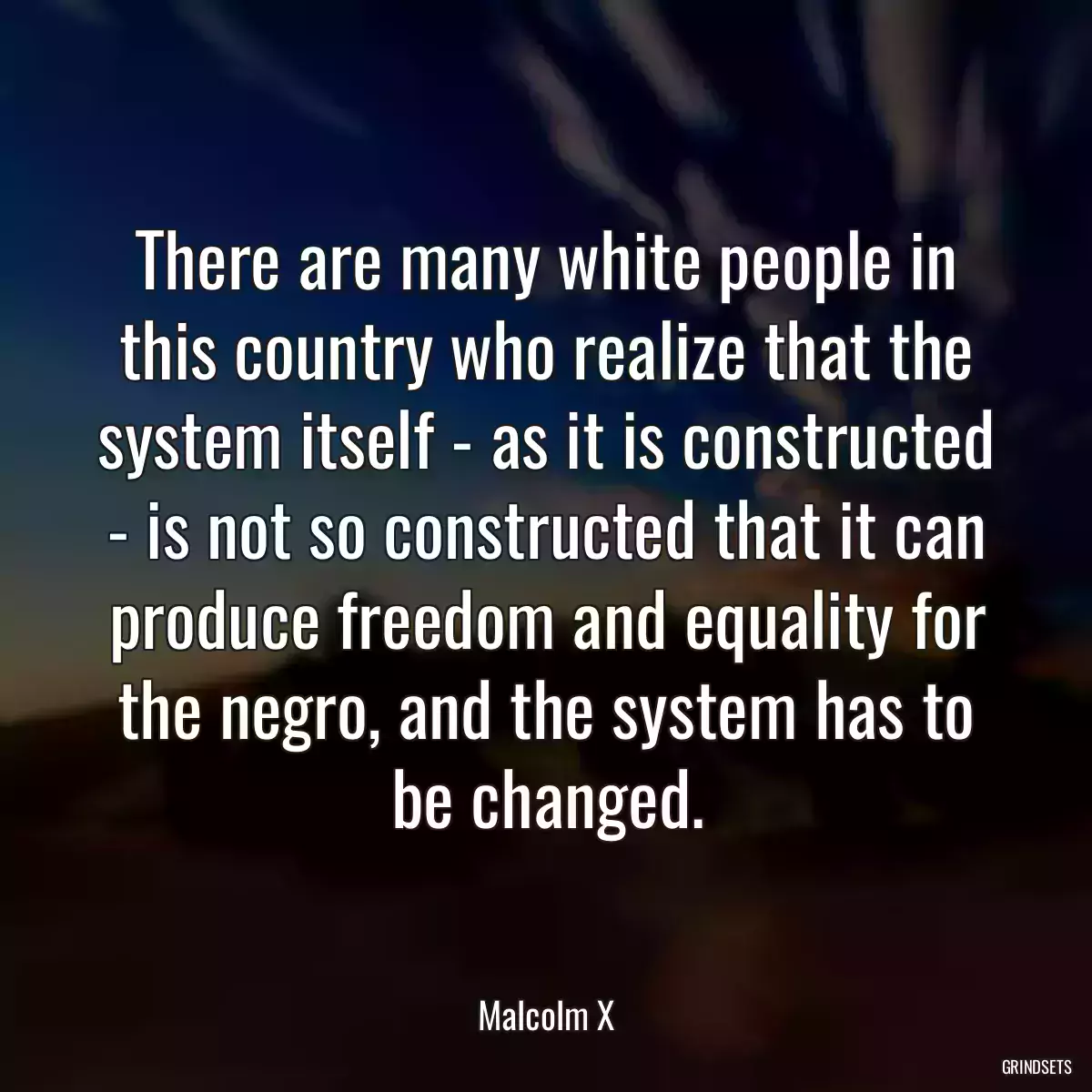 There are many white people in this country who realize that the system itself - as it is constructed - is not so constructed that it can produce freedom and equality for the negro, and the system has to be changed.