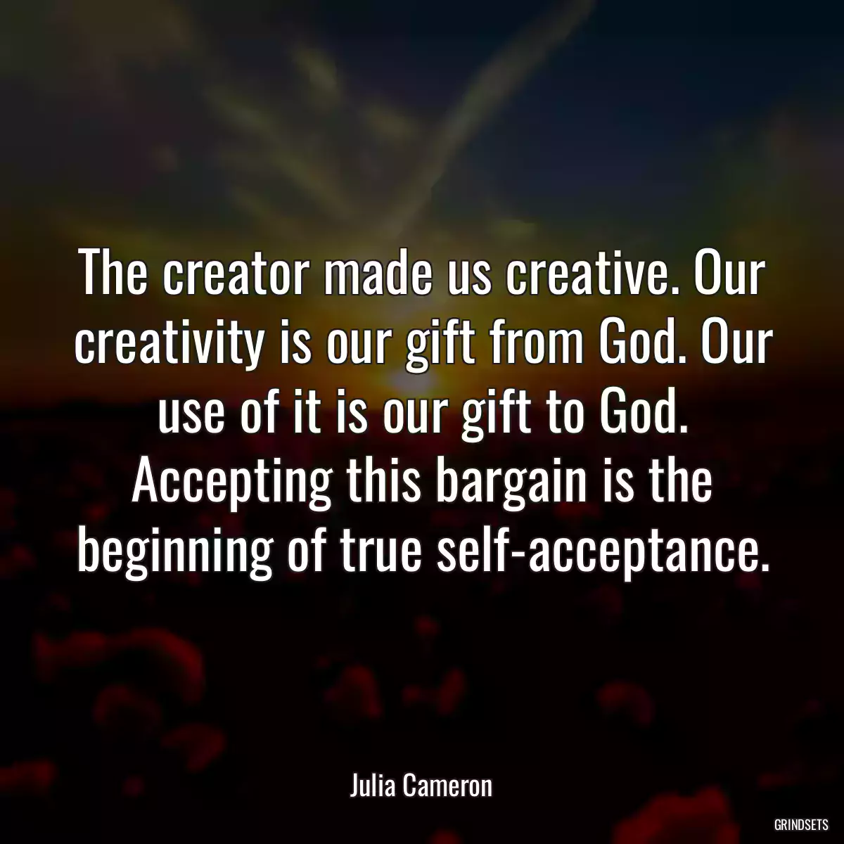 The creator made us creative. Our creativity is our gift from God. Our use of it is our gift to God. Accepting this bargain is the beginning of true self-acceptance.