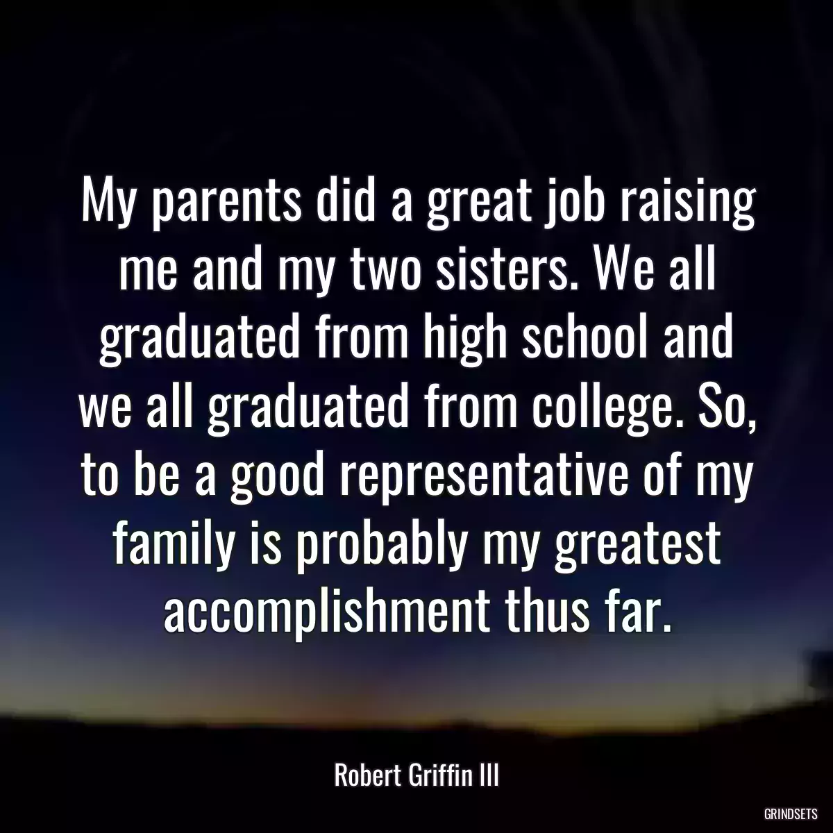 My parents did a great job raising me and my two sisters. We all graduated from high school and we all graduated from college. So, to be a good representative of my family is probably my greatest accomplishment thus far.