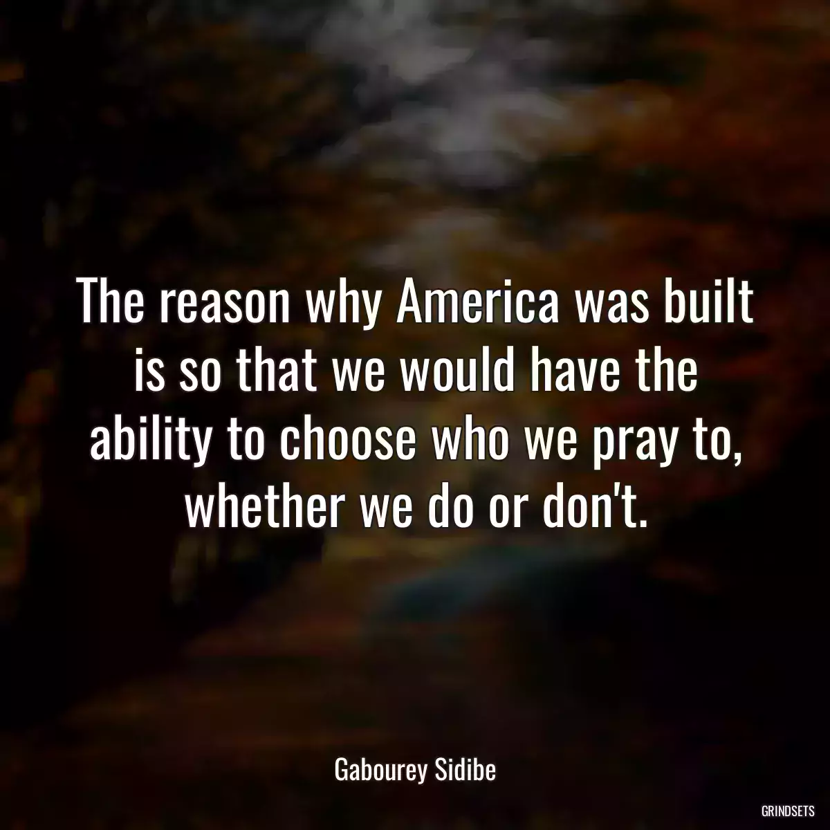 The reason why America was built is so that we would have the ability to choose who we pray to, whether we do or don\'t.