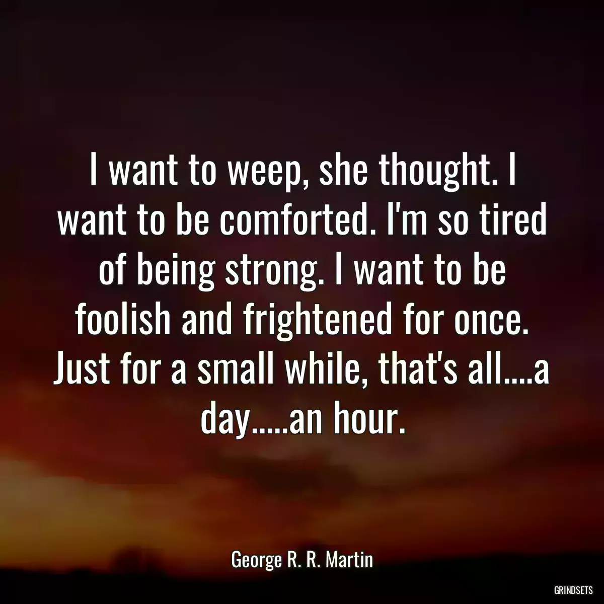 I want to weep, she thought. I want to be comforted. I\'m so tired of being strong. I want to be foolish and frightened for once. Just for a small while, that\'s all....a day.....an hour.