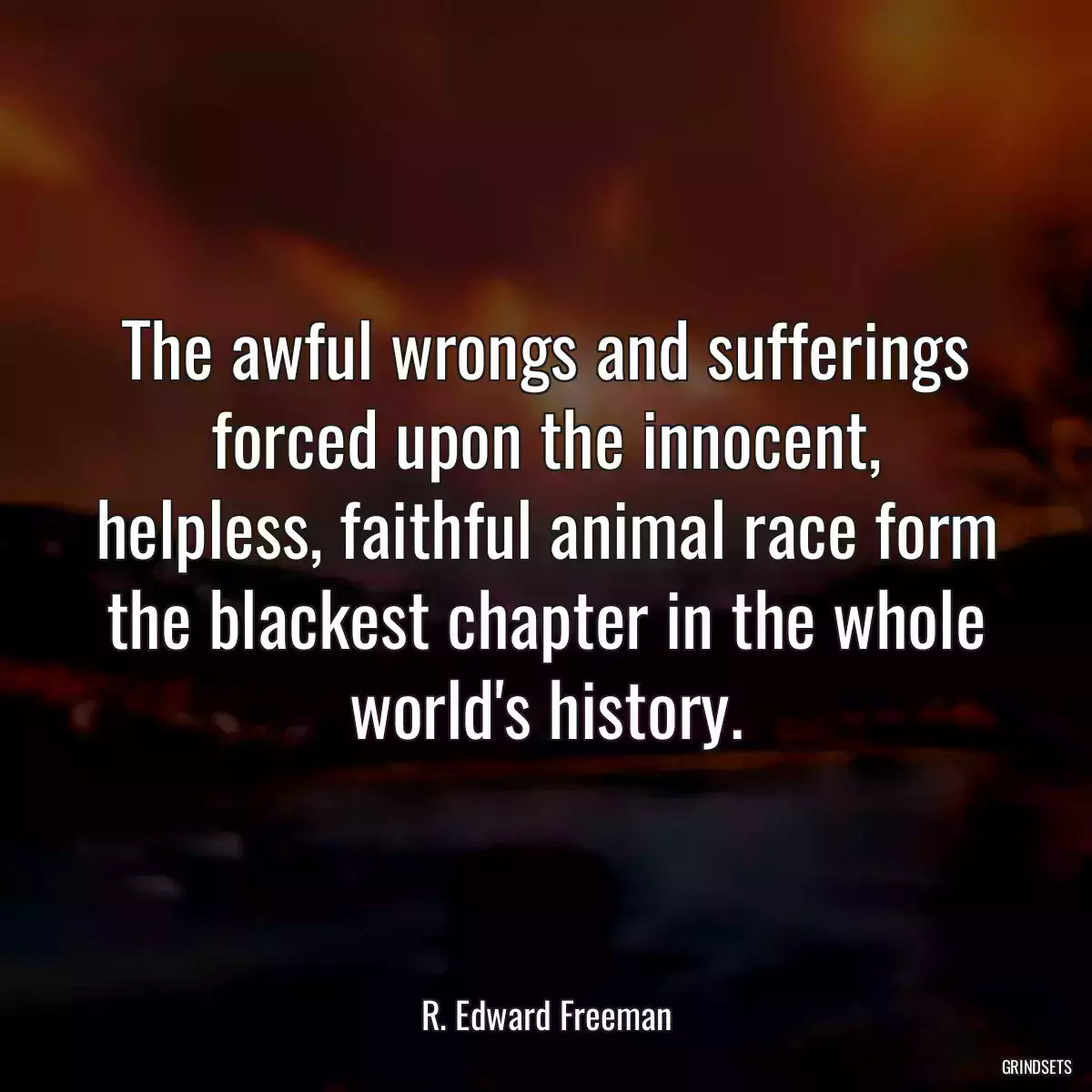 The awful wrongs and sufferings forced upon the innocent, helpless, faithful animal race form the blackest chapter in the whole world\'s history.