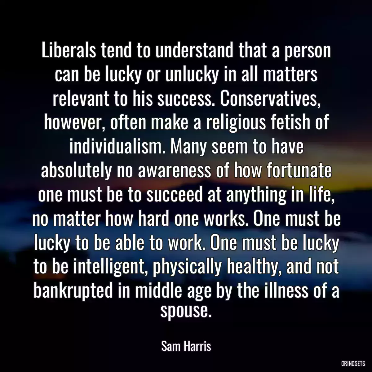 Liberals tend to understand that a person can be lucky or unlucky in all matters relevant to his success. Conservatives, however, often make a religious fetish of individualism. Many seem to have absolutely no awareness of how fortunate one must be to succeed at anything in life, no matter how hard one works. One must be lucky to be able to work. One must be lucky to be intelligent, physically healthy, and not bankrupted in middle age by the illness of a spouse.