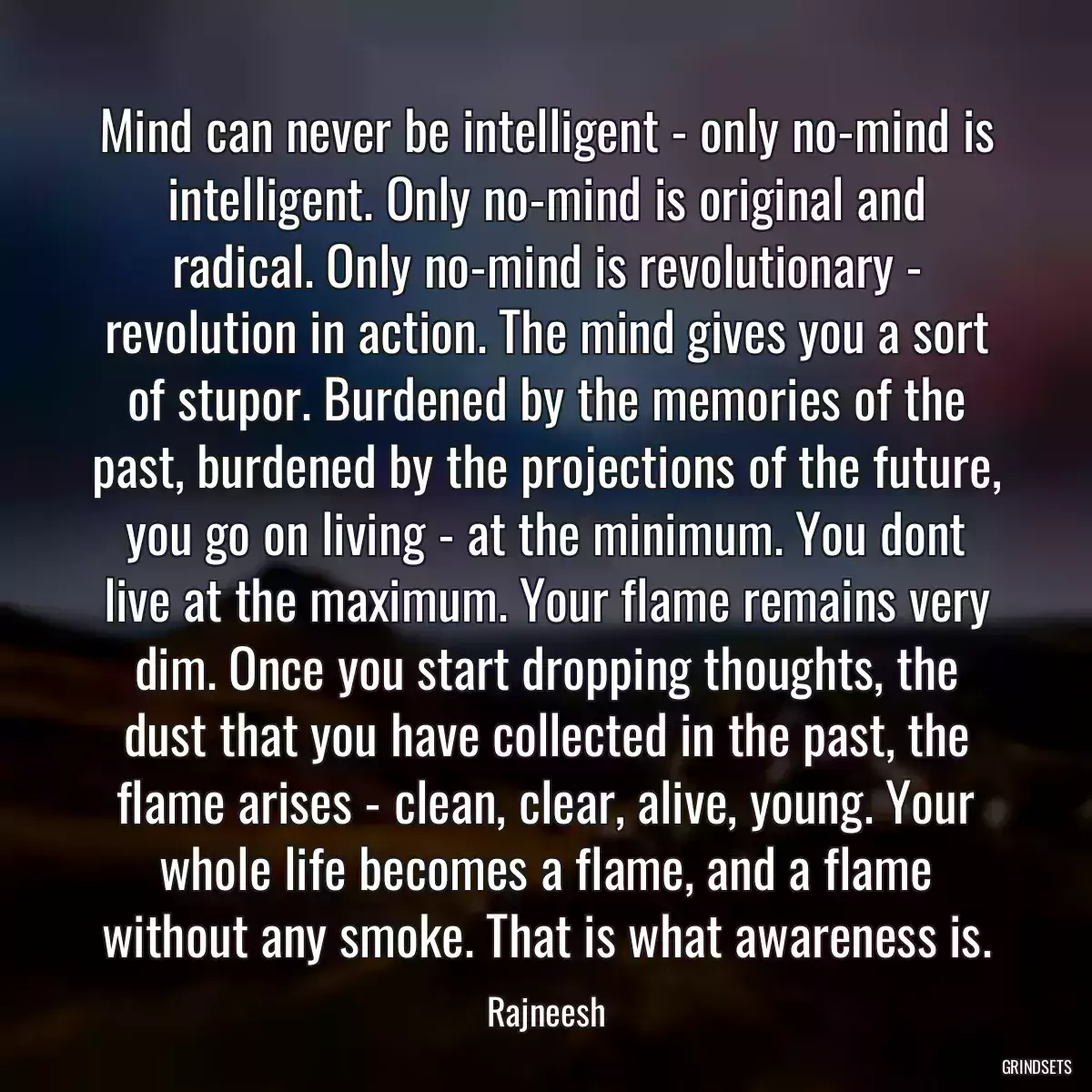 Mind can never be intelligent - only no-mind is intelligent. Only no-mind is original and radical. Only no-mind is revolutionary - revolution in action. The mind gives you a sort of stupor. Burdened by the memories of the past, burdened by the projections of the future, you go on living - at the minimum. You dont live at the maximum. Your flame remains very dim. Once you start dropping thoughts, the dust that you have collected in the past, the flame arises - clean, clear, alive, young. Your whole life becomes a flame, and a flame without any smoke. That is what awareness is.