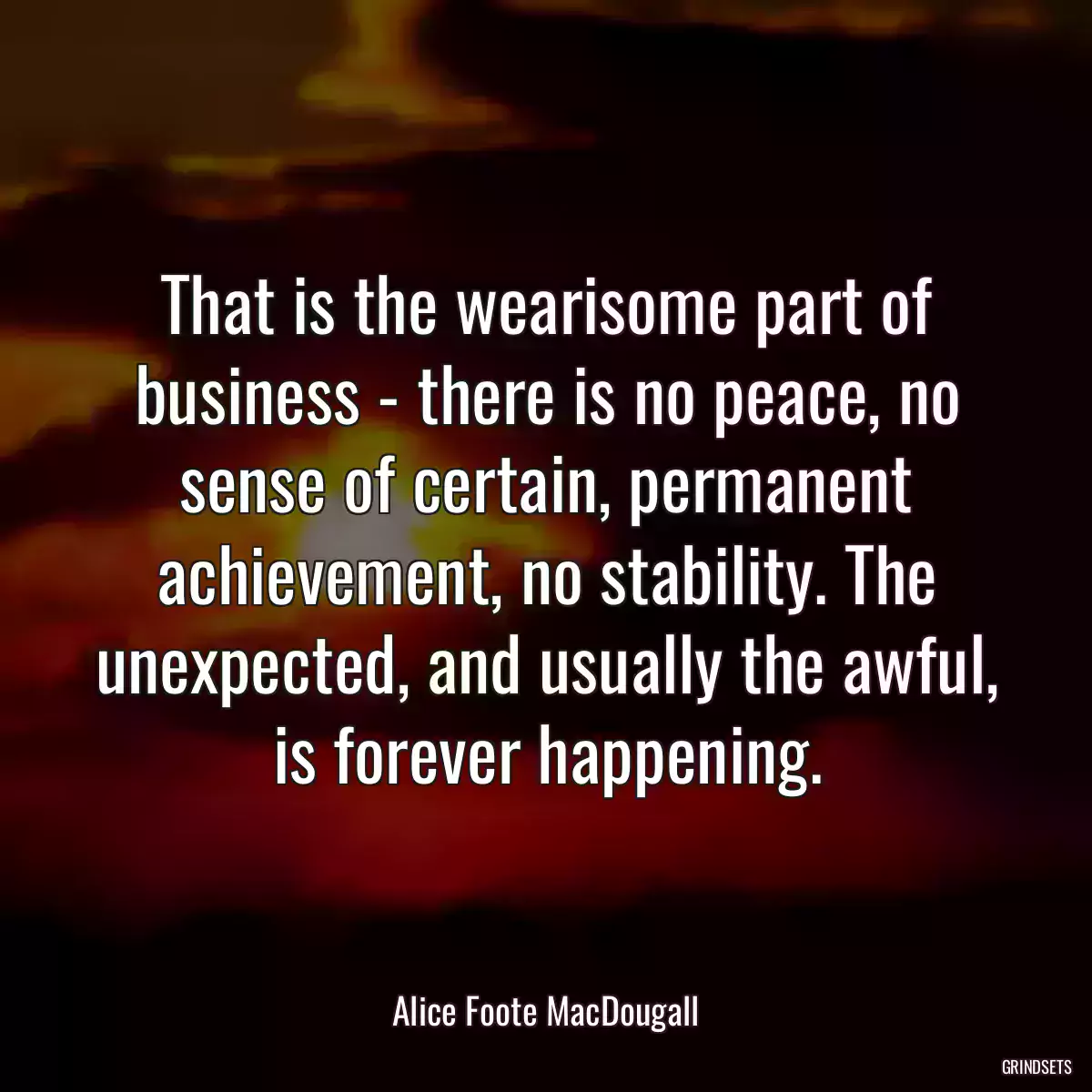 That is the wearisome part of business - there is no peace, no sense of certain, permanent achievement, no stability. The unexpected, and usually the awful, is forever happening.