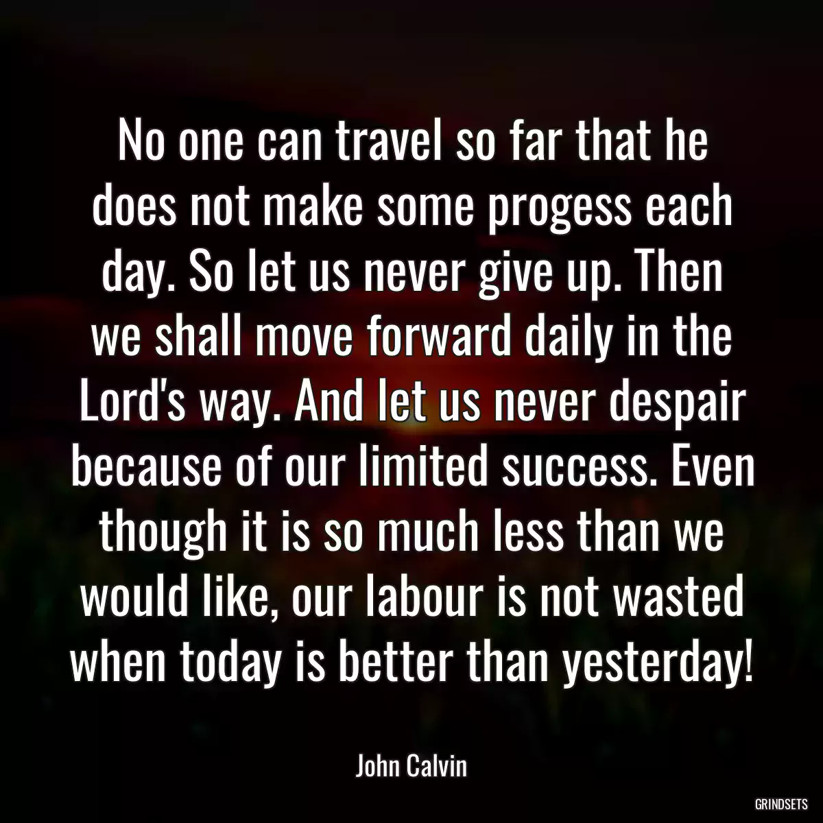 No one can travel so far that he does not make some progess each day. So let us never give up. Then we shall move forward daily in the Lord\'s way. And let us never despair because of our limited success. Even though it is so much less than we would like, our labour is not wasted when today is better than yesterday!