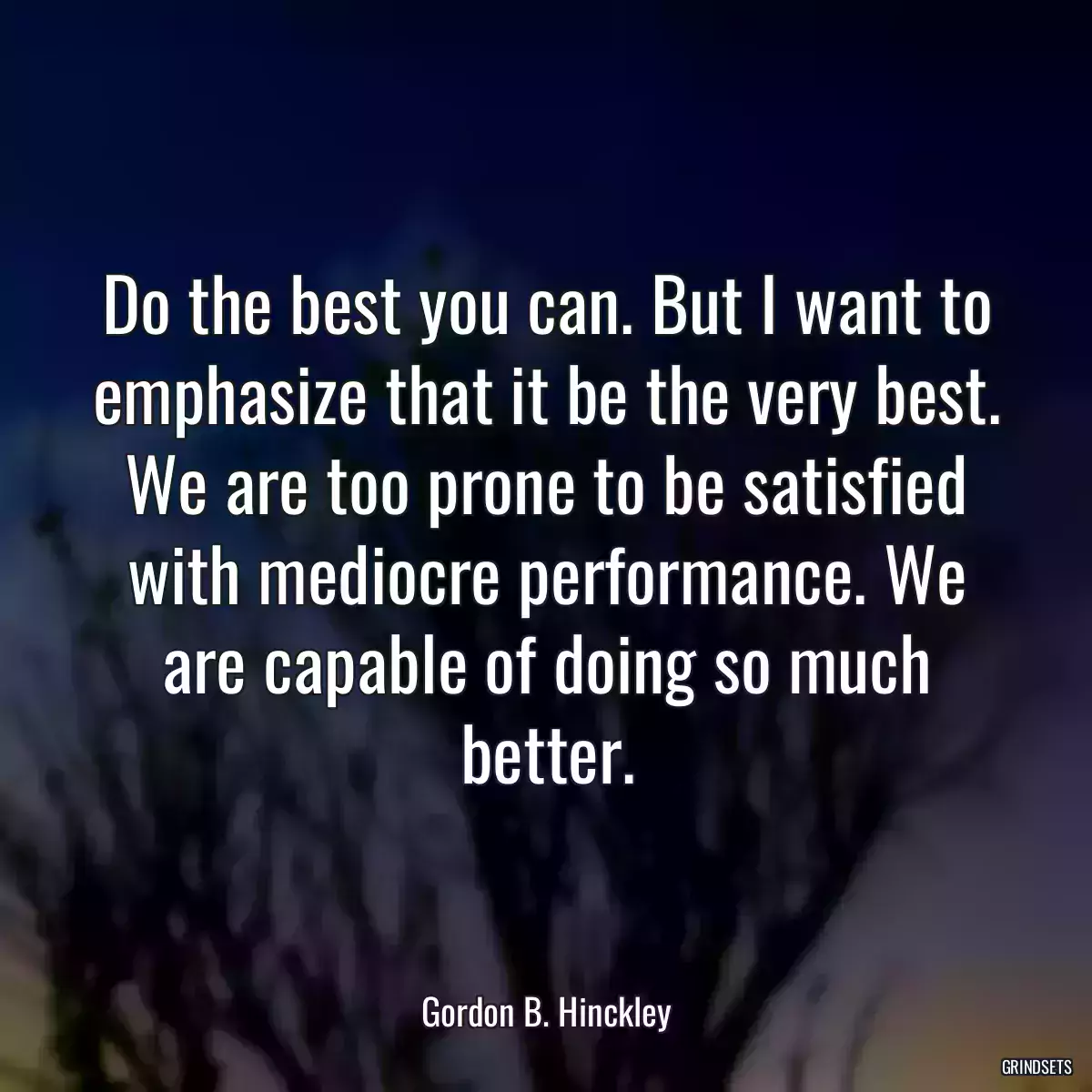 Do the best you can. But I want to emphasize that it be the very best. We are too prone to be satisfied with mediocre performance. We are capable of doing so much better.