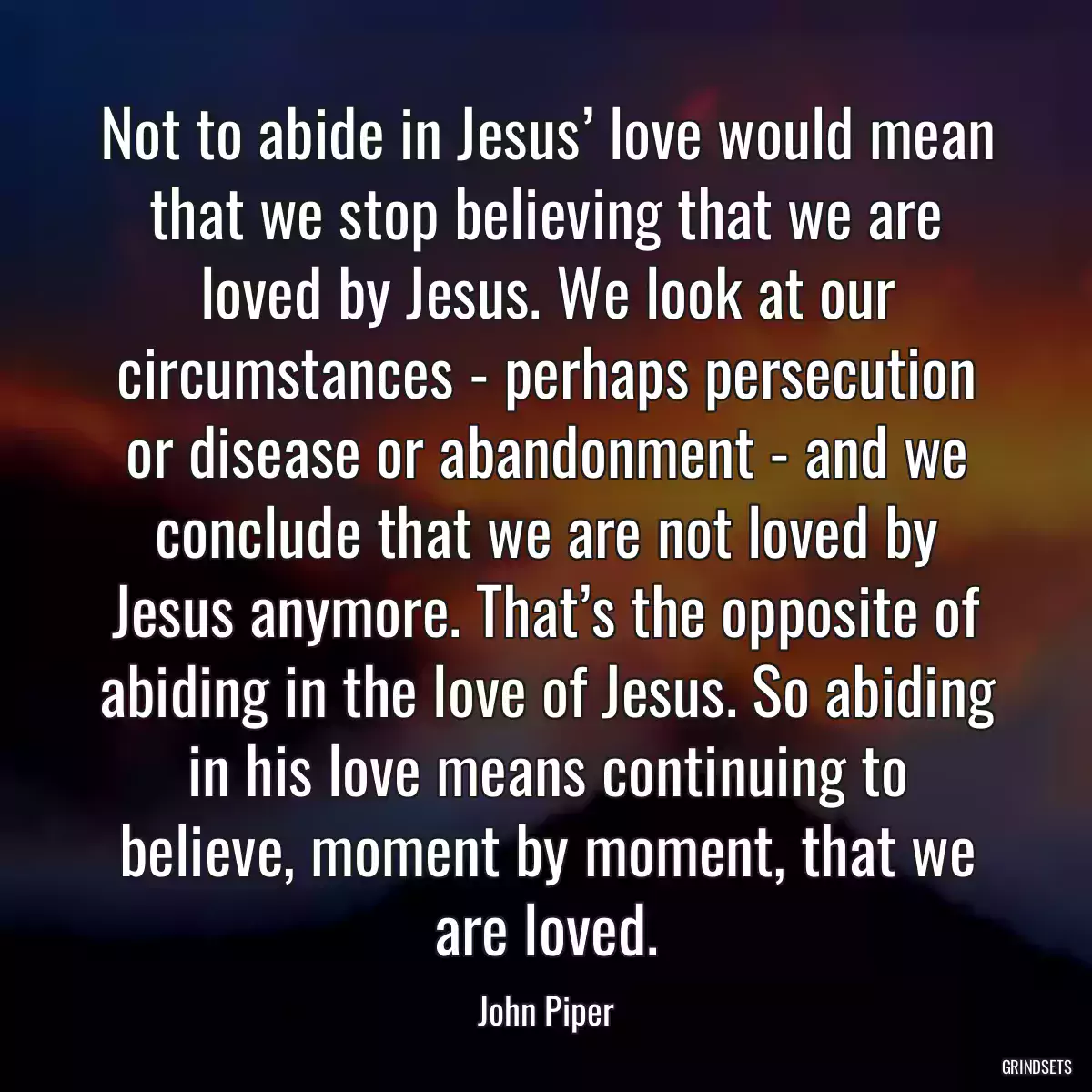 Not to abide in Jesus’ love would mean that we stop believing that we are loved by Jesus. We look at our circumstances - perhaps persecution or disease or abandonment - and we conclude that we are not loved by Jesus anymore. That’s the opposite of abiding in the love of Jesus. So abiding in his love means continuing to believe, moment by moment, that we are loved.