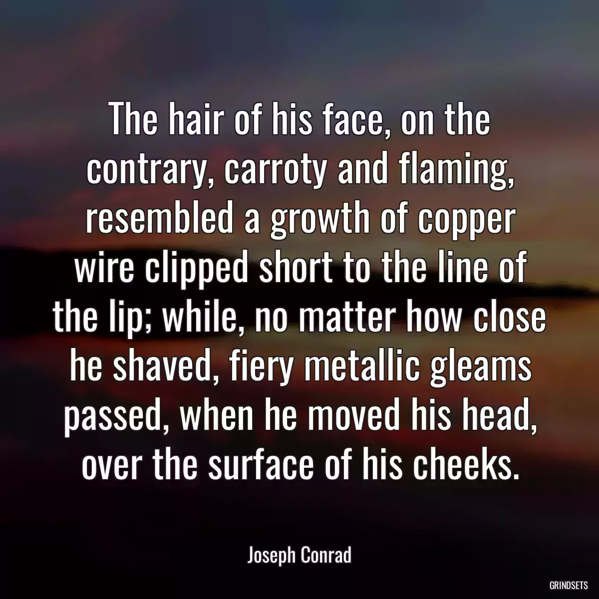 The hair of his face, on the contrary, carroty and flaming, resembled a growth of copper wire clipped short to the line of the lip; while, no matter how close he shaved, fiery metallic gleams passed, when he moved his head, over the surface of his cheeks.