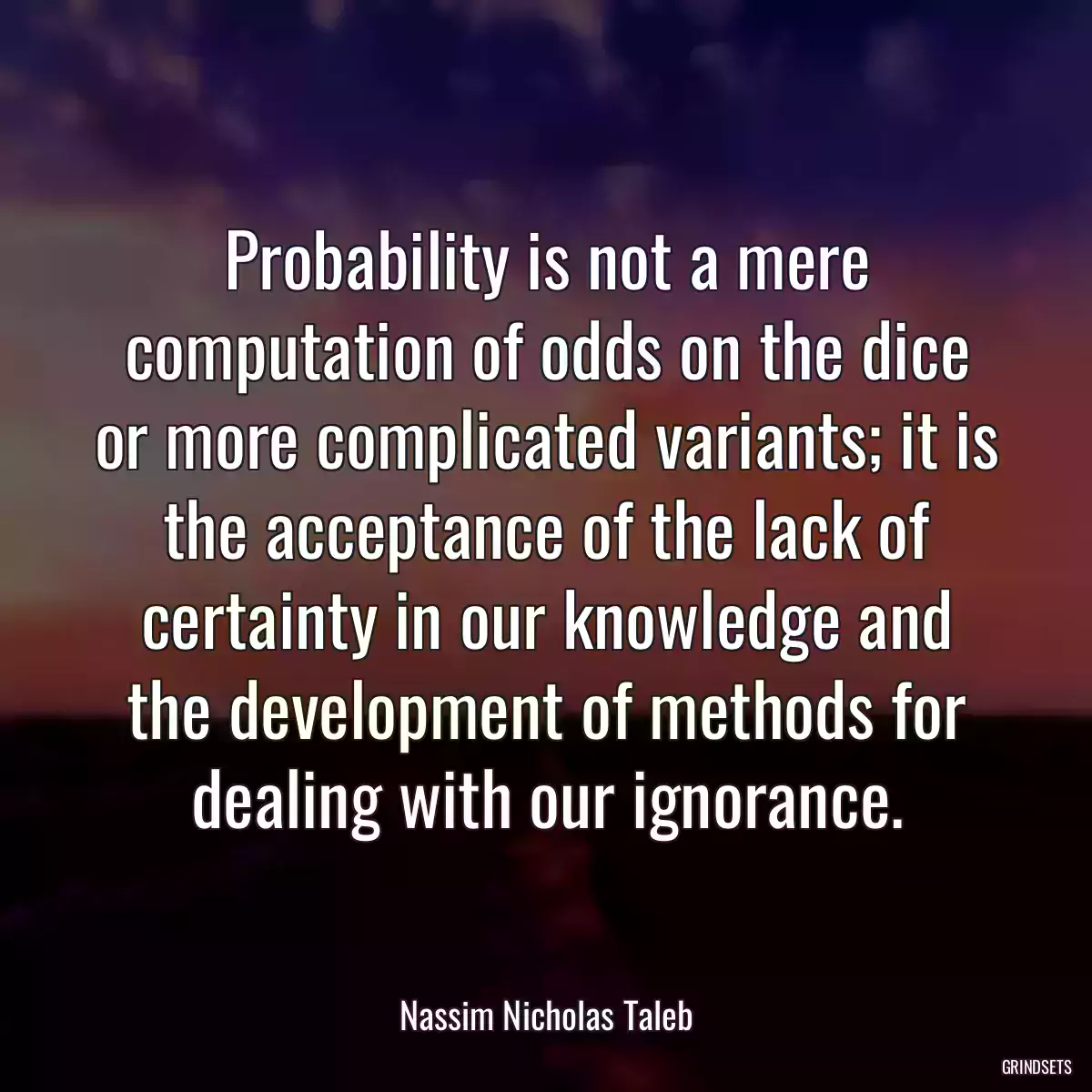 Probability is not a mere computation of odds on the dice or more complicated variants; it is the acceptance of the lack of certainty in our knowledge and the development of methods for dealing with our ignorance.