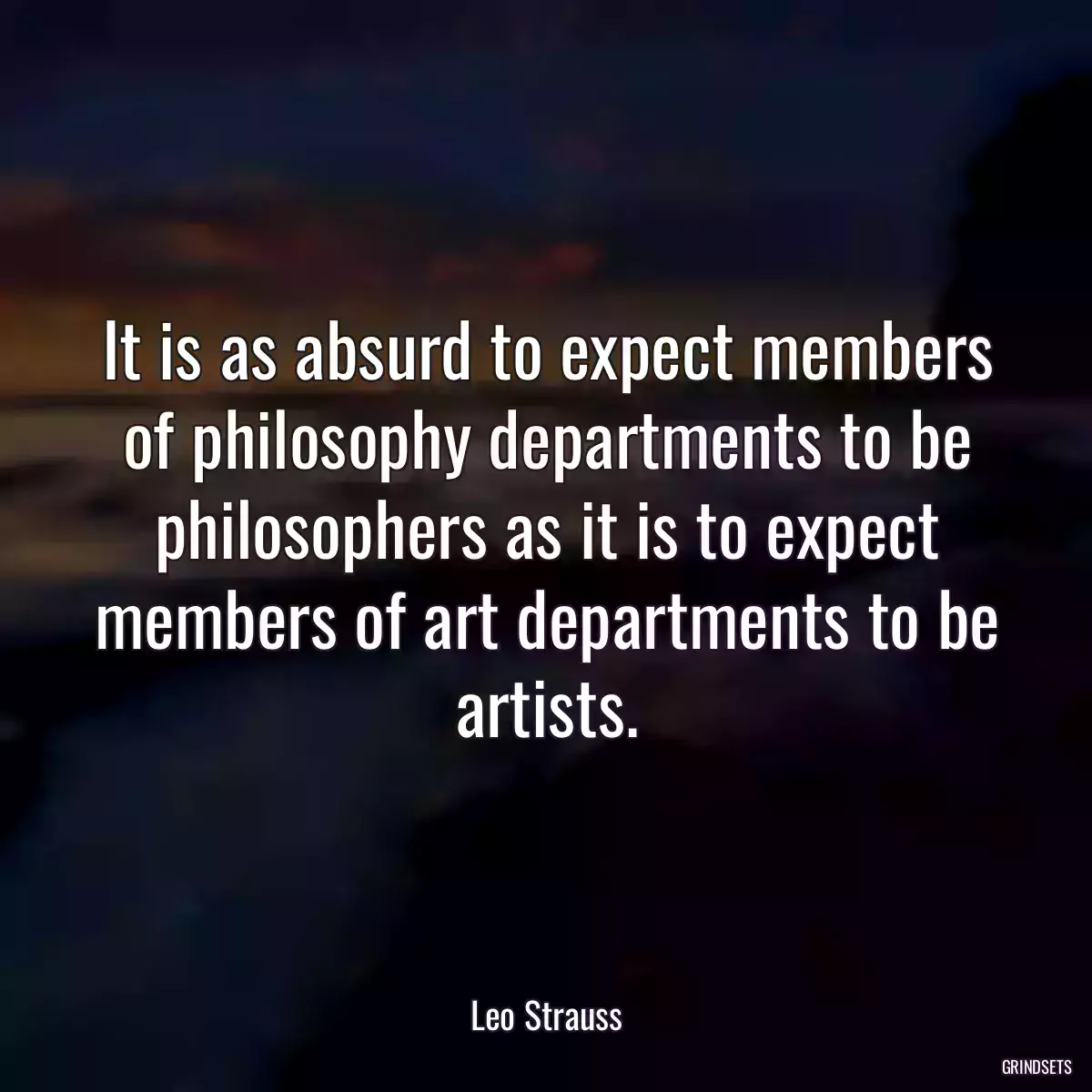 It is as absurd to expect members of philosophy departments to be philosophers as it is to expect members of art departments to be artists.