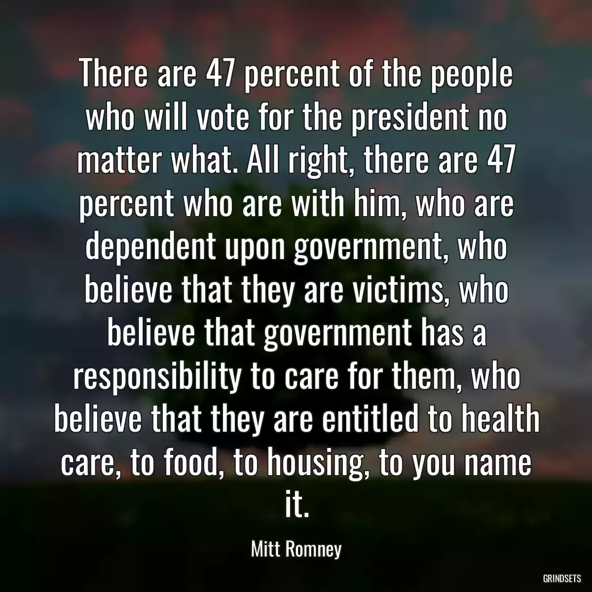 There are 47 percent of the people who will vote for the president no matter what. All right, there are 47 percent who are with him, who are dependent upon government, who believe that they are victims, who believe that government has a responsibility to care for them, who believe that they are entitled to health care, to food, to housing, to you name it.