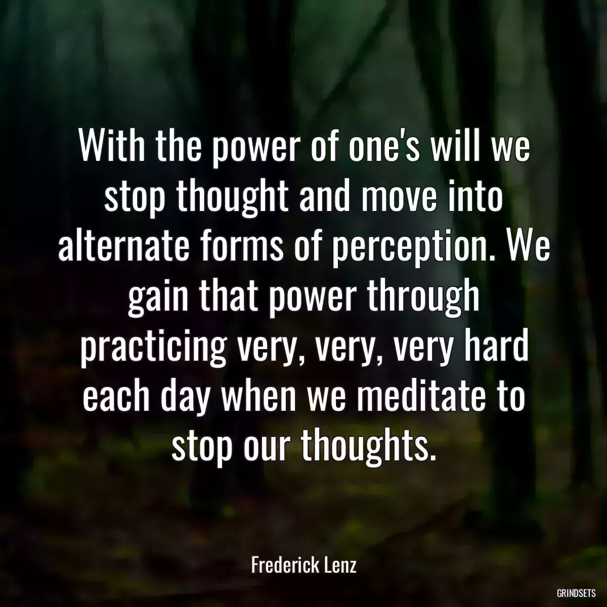 With the power of one\'s will we stop thought and move into alternate forms of perception. We gain that power through practicing very, very, very hard each day when we meditate to stop our thoughts.