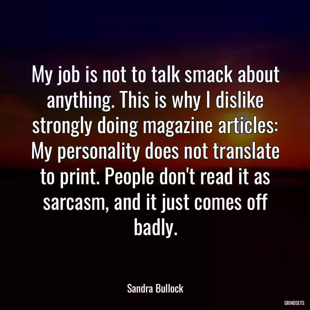 My job is not to talk smack about anything. This is why I dislike strongly doing magazine articles: My personality does not translate to print. People don\'t read it as sarcasm, and it just comes off badly.