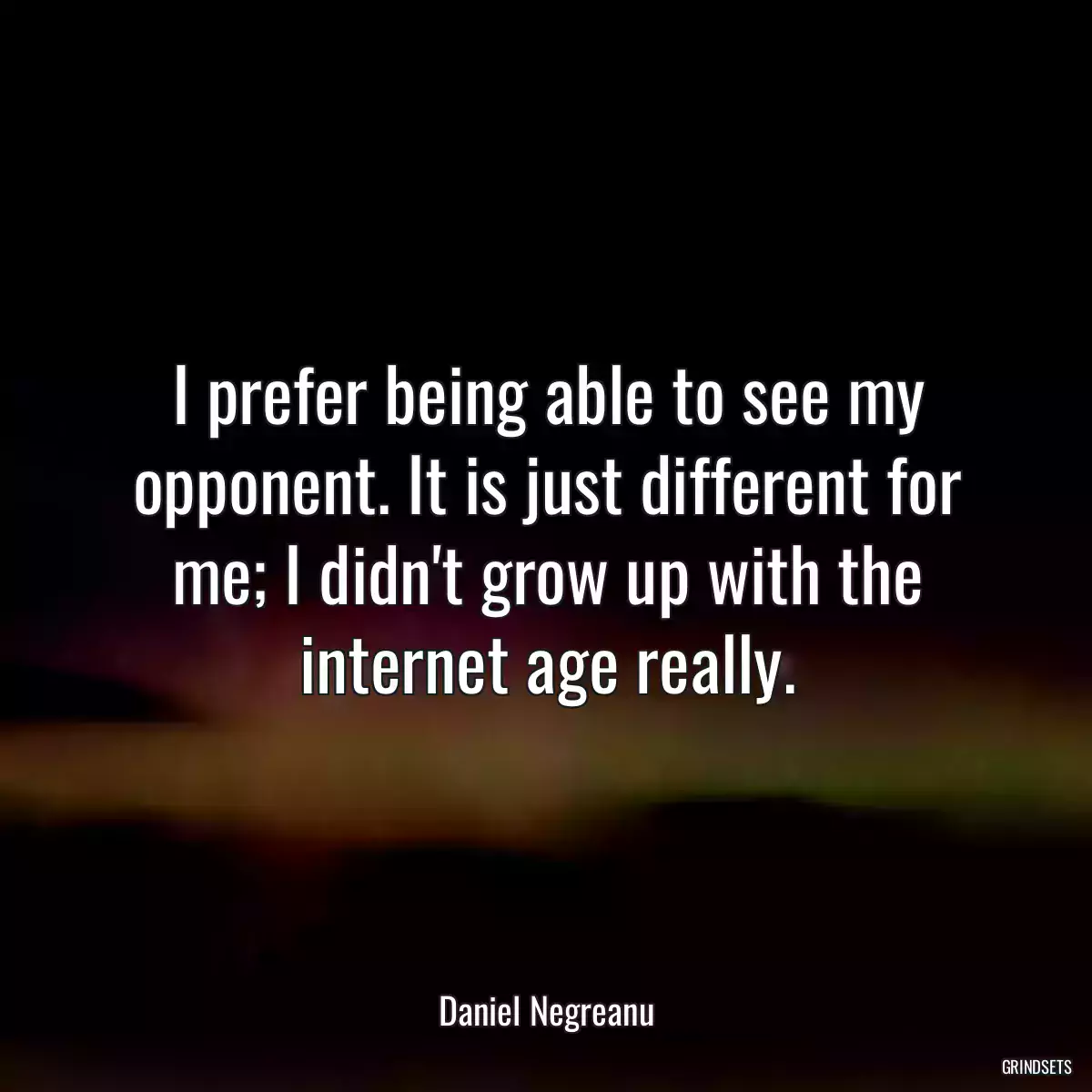 I prefer being able to see my opponent. It is just different for me; I didn\'t grow up with the internet age really.