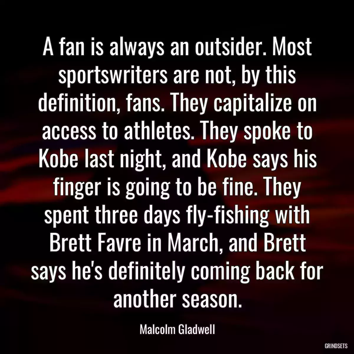 A fan is always an outsider. Most sportswriters are not, by this definition, fans. They capitalize on access to athletes. They spoke to Kobe last night, and Kobe says his finger is going to be fine. They spent three days fly-fishing with Brett Favre in March, and Brett says he\'s definitely coming back for another season.