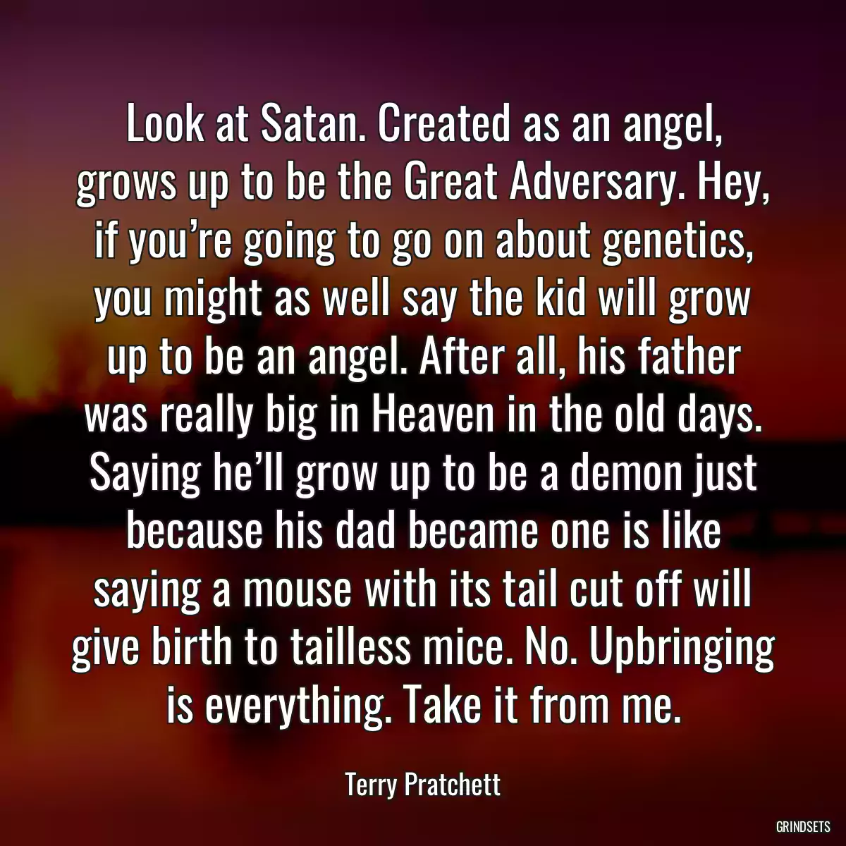 Look at Satan. Created as an angel, grows up to be the Great Adversary. Hey, if you’re going to go on about genetics, you might as well say the kid will grow up to be an angel. After all, his father was really big in Heaven in the old days. Saying he’ll grow up to be a demon just because his dad became one is like saying a mouse with its tail cut off will give birth to tailless mice. No. Upbringing is everything. Take it from me.