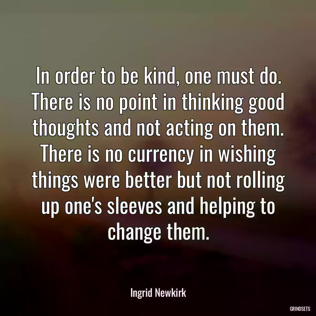 In order to be kind, one must do. There is no point in thinking good thoughts and not acting on them. There is no currency in wishing things were better but not rolling up one\'s sleeves and helping to change them.