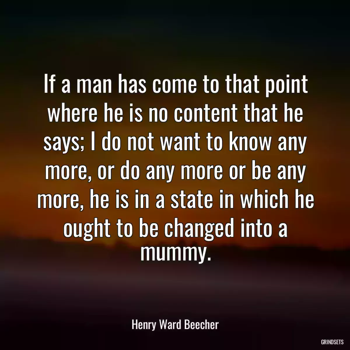 If a man has come to that point where he is no content that he says; I do not want to know any more, or do any more or be any more, he is in a state in which he ought to be changed into a mummy.