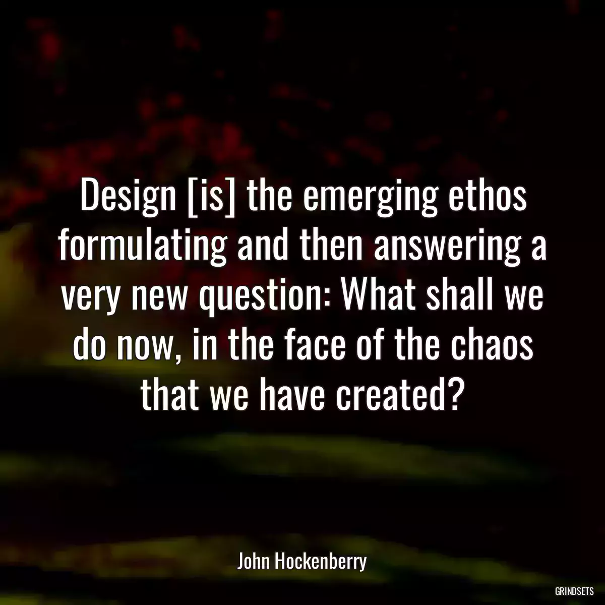 Design [is] the emerging ethos formulating and then answering a very new question: What shall we do now, in the face of the chaos that we have created?