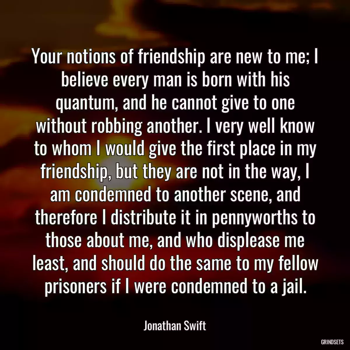 Your notions of friendship are new to me; I believe every man is born with his quantum, and he cannot give to one without robbing another. I very well know to whom I would give the first place in my friendship, but they are not in the way, I am condemned to another scene, and therefore I distribute it in pennyworths to those about me, and who displease me least, and should do the same to my fellow prisoners if I were condemned to a jail.