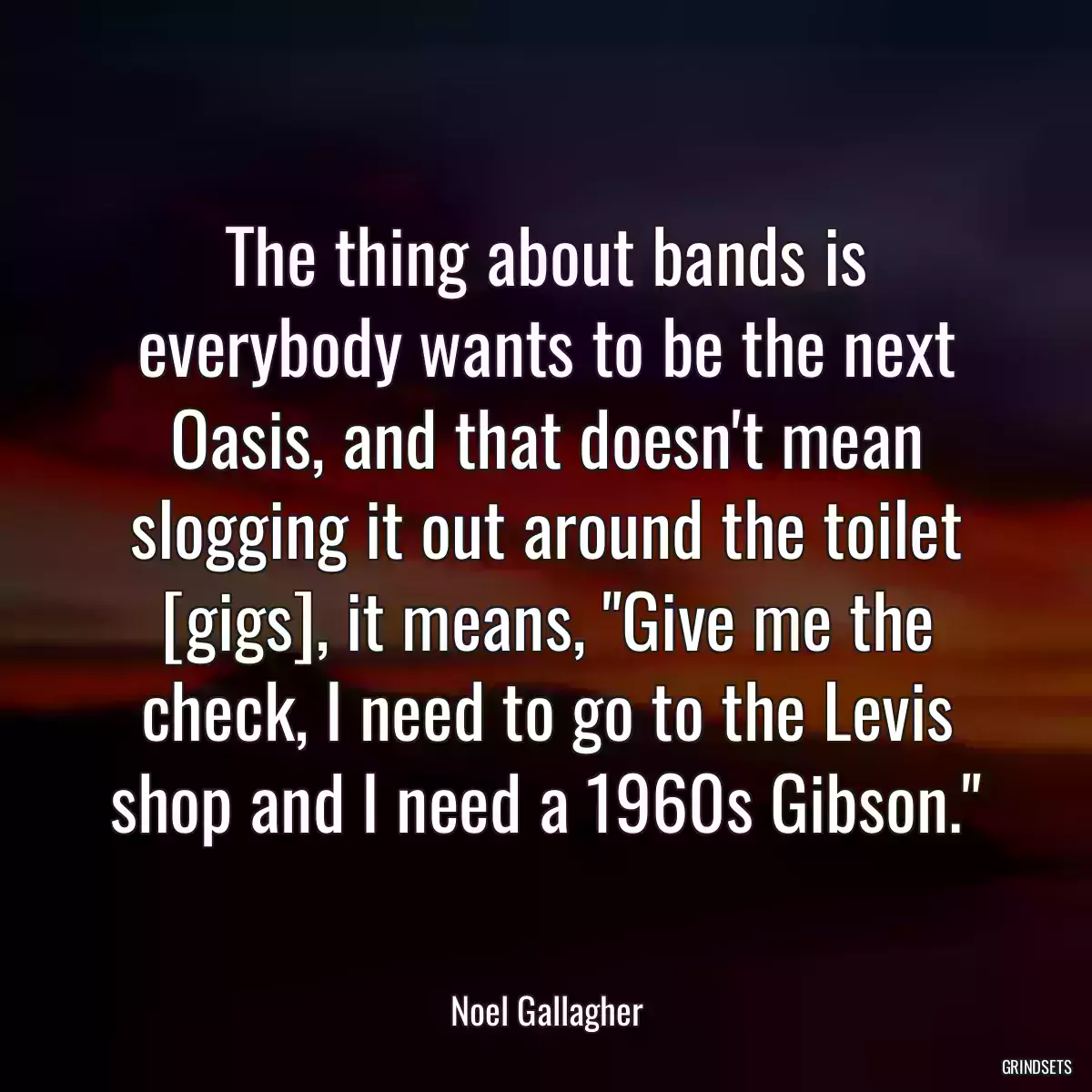 The thing about bands is everybody wants to be the next Oasis, and that doesn\'t mean slogging it out around the toilet [gigs], it means, \