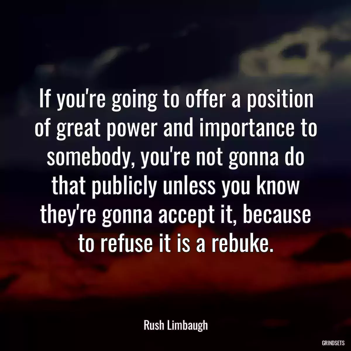 If you\'re going to offer a position of great power and importance to somebody, you\'re not gonna do that publicly unless you know they\'re gonna accept it, because to refuse it is a rebuke.